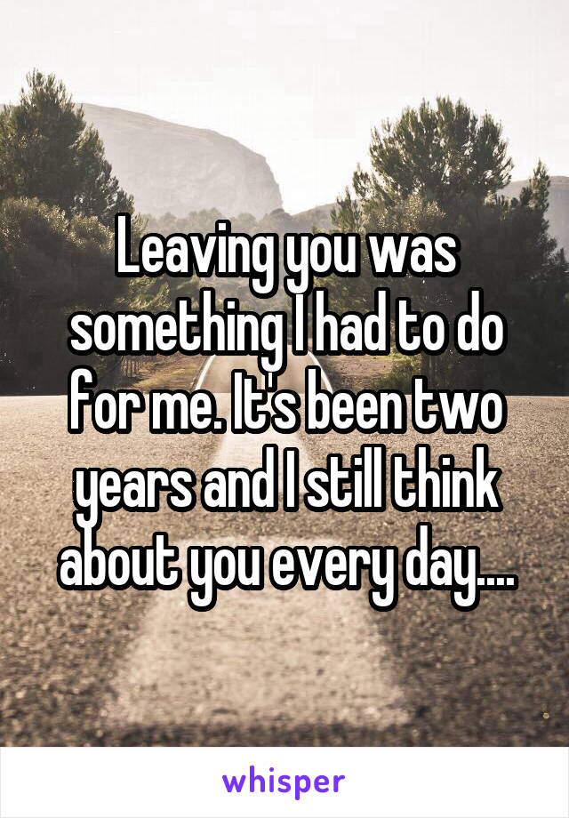 Leaving you was something I had to do for me. It's been two years and I still think about you every day....