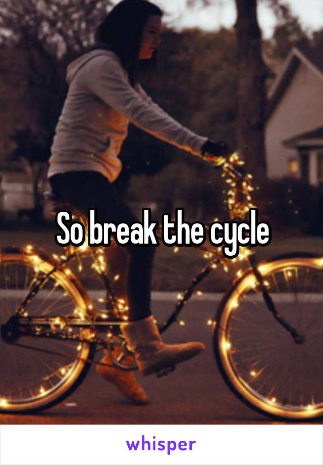 So break the cycle