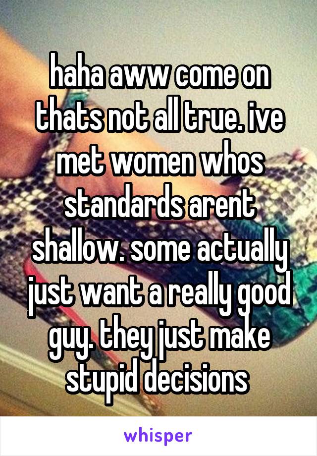 haha aww come on thats not all true. ive met women whos standards arent shallow. some actually just want a really good guy. they just make stupid decisions 