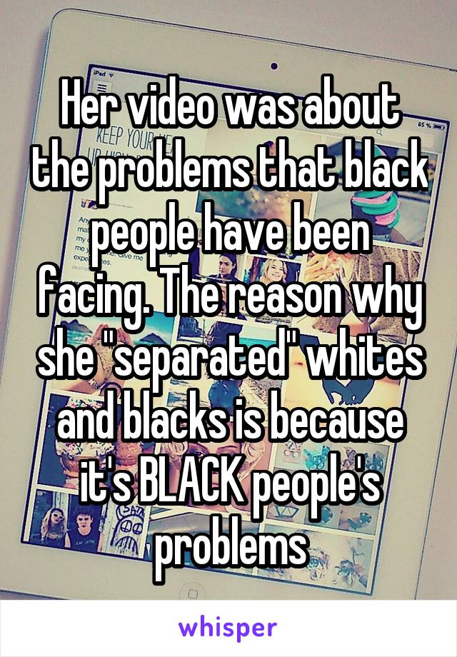Her video was about the problems that black people have been facing. The reason why she "separated" whites and blacks is because it's BLACK people's problems