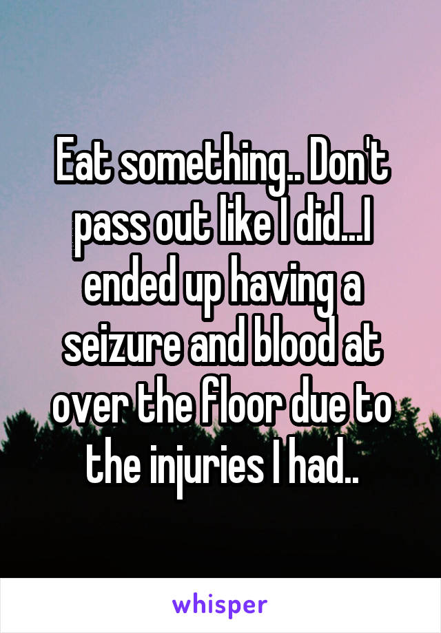 Eat something.. Don't pass out like I did...I ended up having a seizure and blood at over the floor due to the injuries I had..