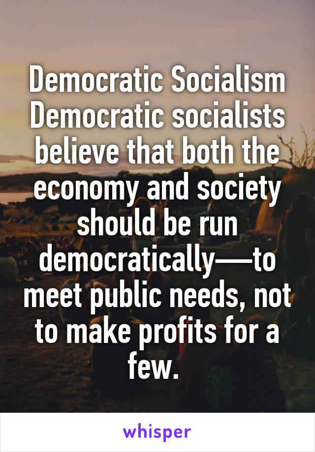 Democratic Socialism Democratic socialists believe that both the economy and society should be run democratically—to meet public needs, not to make profits for a few. 