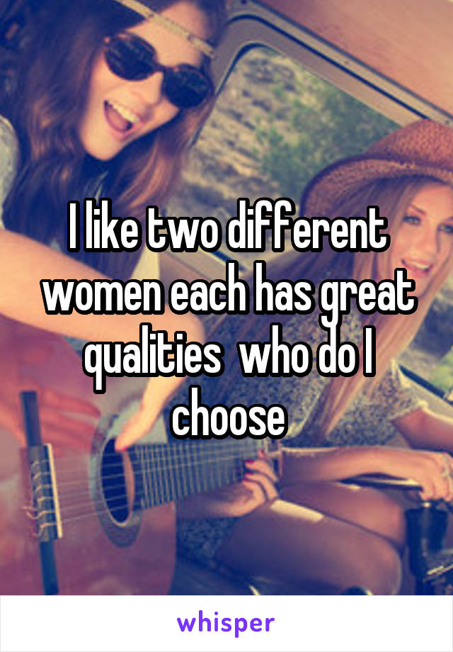 I like two different women each has great qualities  who do I choose