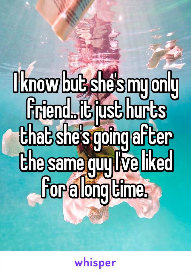 I know but she's my only friend.. it just hurts that she's going after the same guy I've liked for a long time. 