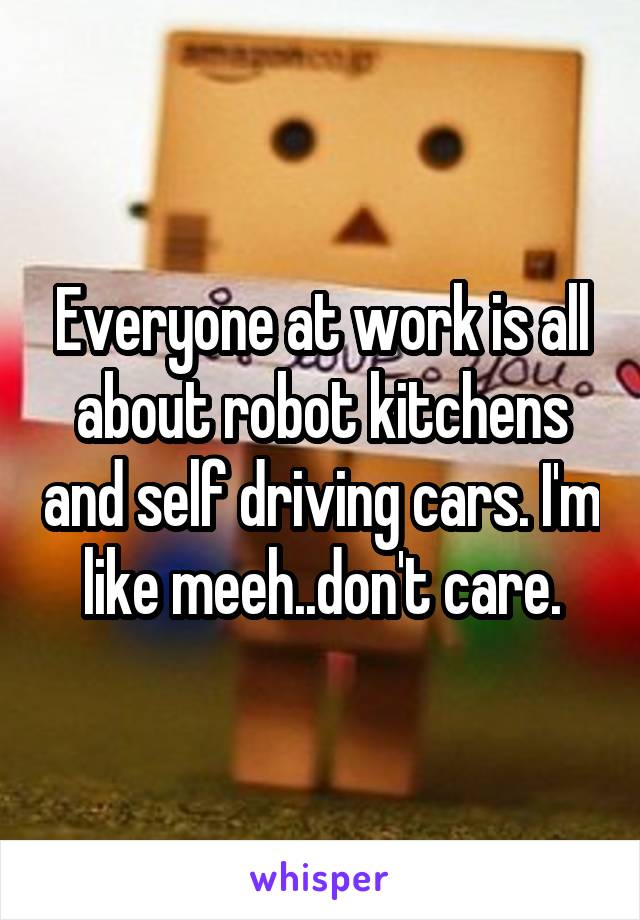 Everyone at work is all about robot kitchens and self driving cars. I'm like meeh..don't care.