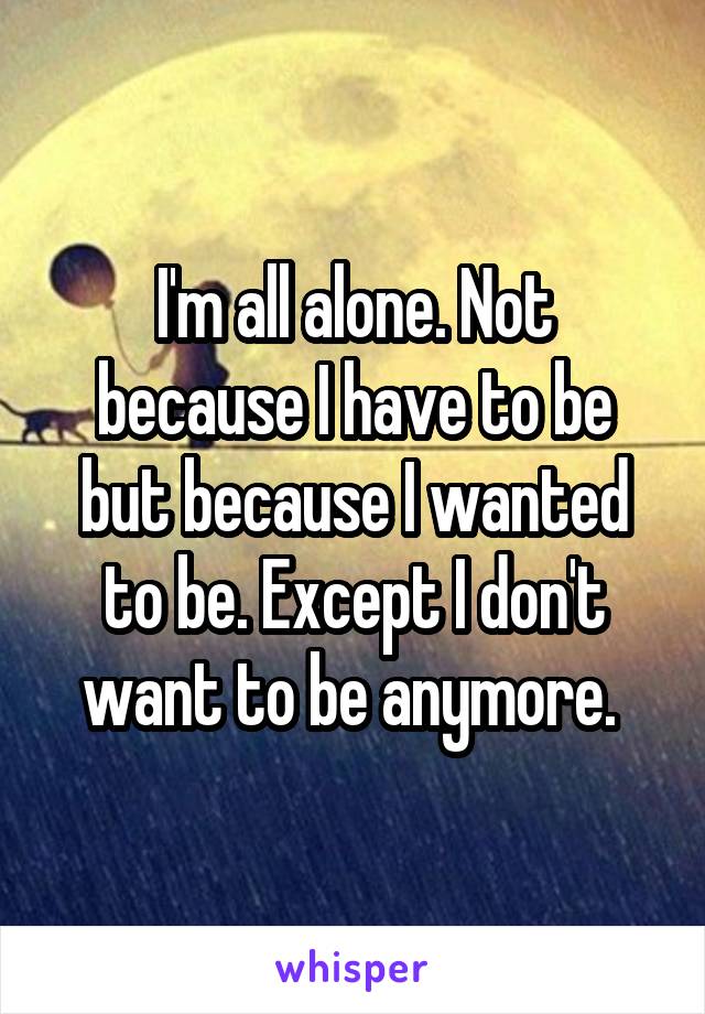 I'm all alone. Not because I have to be but because I wanted to be. Except I don't want to be anymore. 