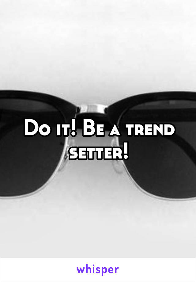 Do it! Be a trend setter!