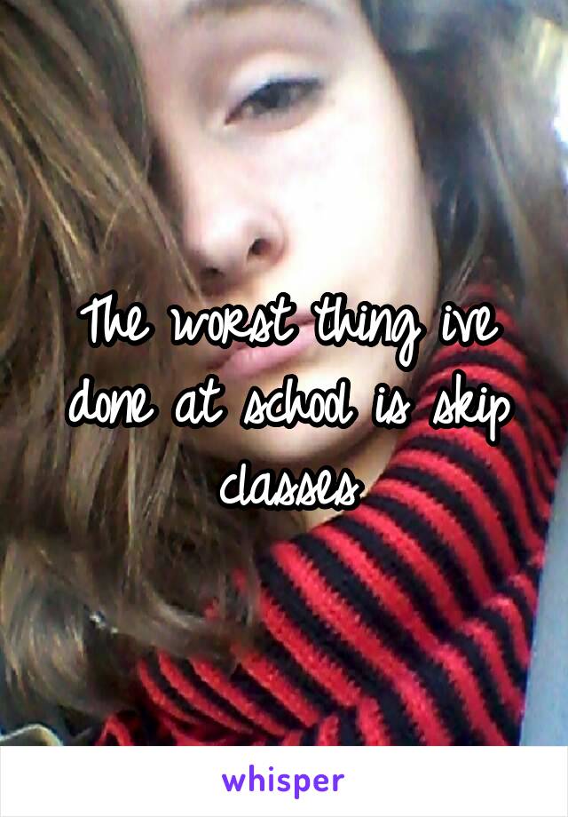 The worst thing ive done at school is skip classes