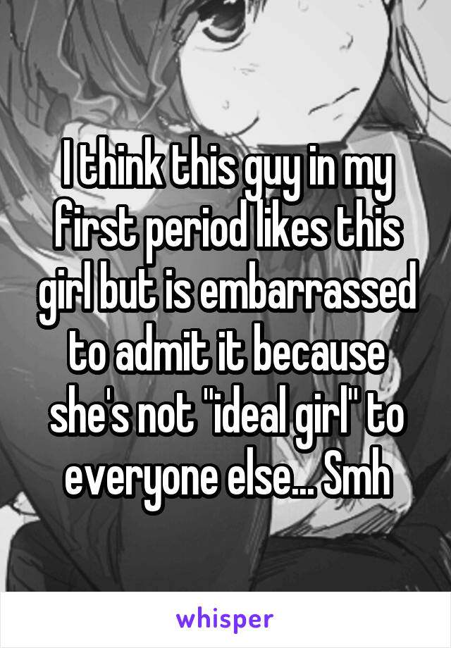 I think this guy in my first period likes this girl but is embarrassed to admit it because she's not "ideal girl" to everyone else... Smh