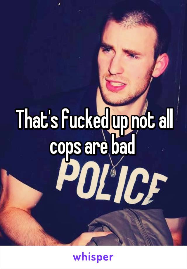 That's fucked up not all cops are bad 