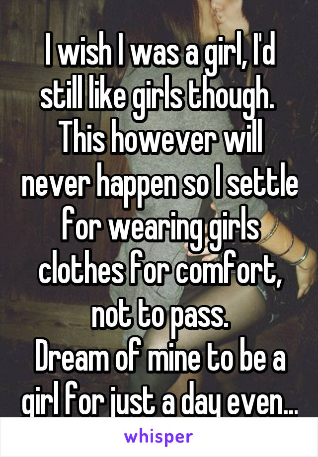 I wish I was a girl, I'd still like girls though. 
This however will never happen so I settle for wearing girls clothes for comfort, not to pass.
Dream of mine to be a girl for just a day even...