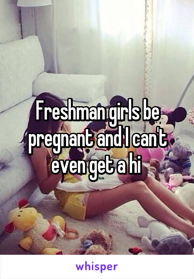 Freshman girls be pregnant and I can't even get a hi 