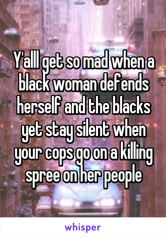 Y'alll get so mad when a black woman defends herself and the blacks yet stay silent when your cops go on a killing spree on her people
