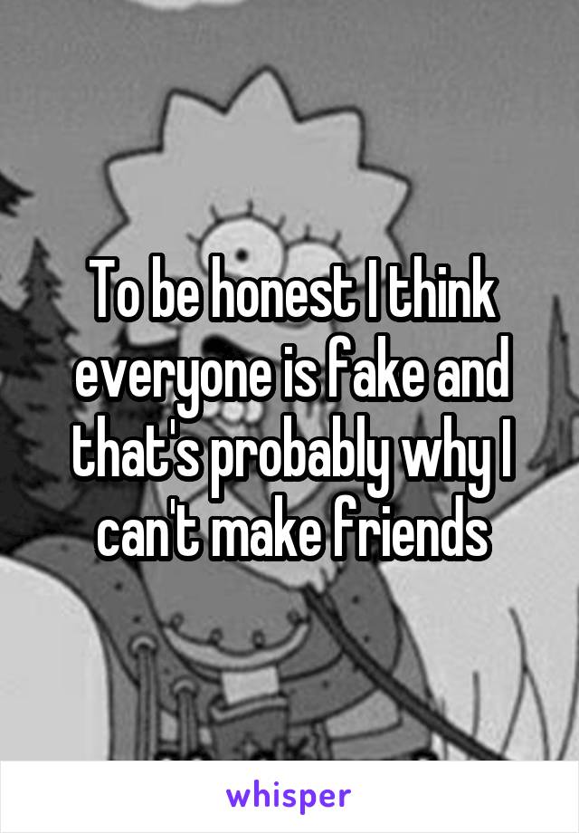 To be honest I think everyone is fake and that's probably why I can't make friends