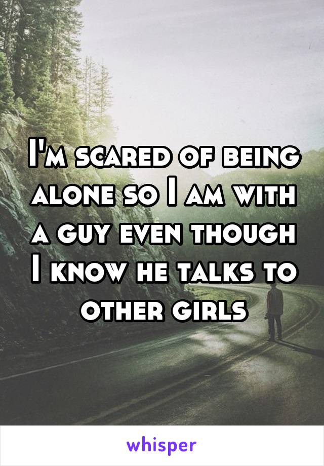 I'm scared of being alone so I am with a guy even though I know he talks to other girls