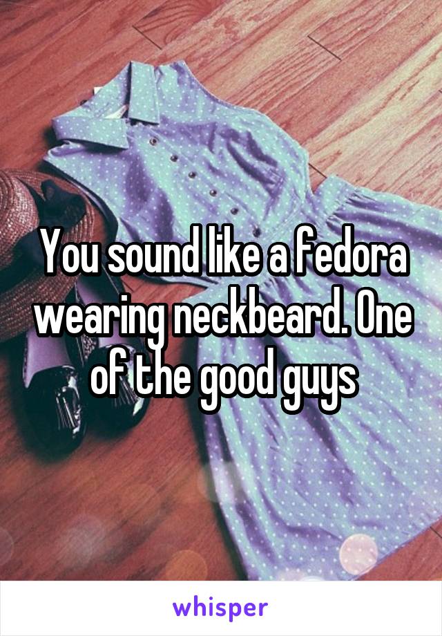 You sound like a fedora wearing neckbeard. One of the good guys