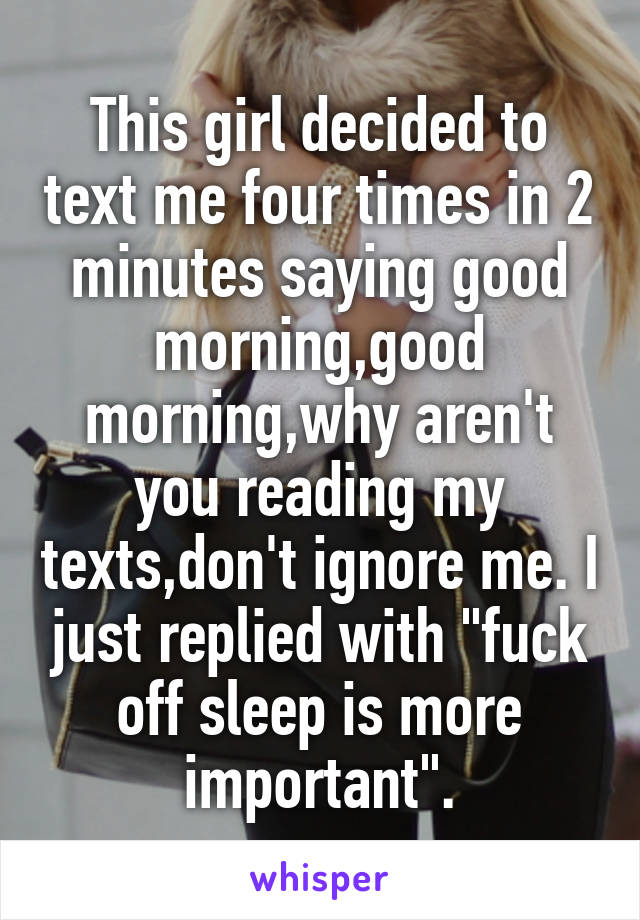 This girl decided to text me four times in 2 minutes saying good morning,good morning,why aren't you reading my texts,don't ignore me. I just replied with "fuck off sleep is more important".