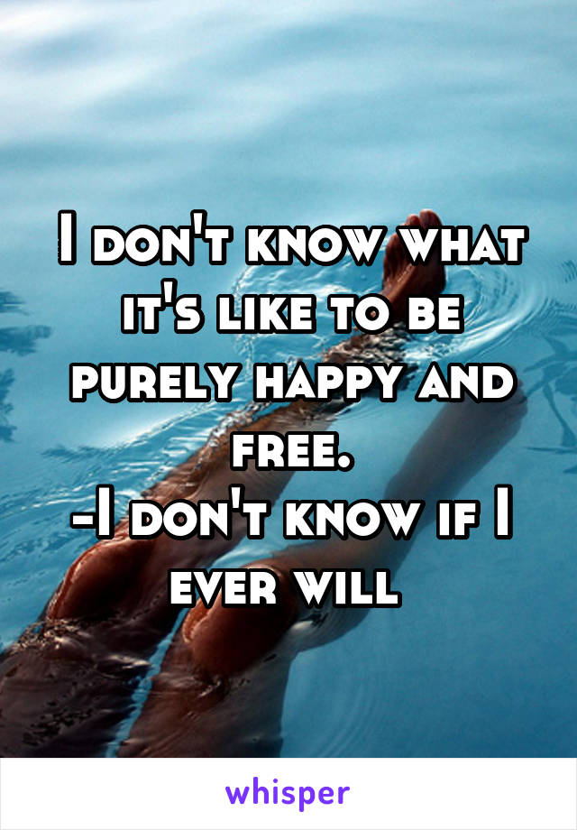 I don't know what it's like to be purely happy and free.
-I don't know if I ever will 