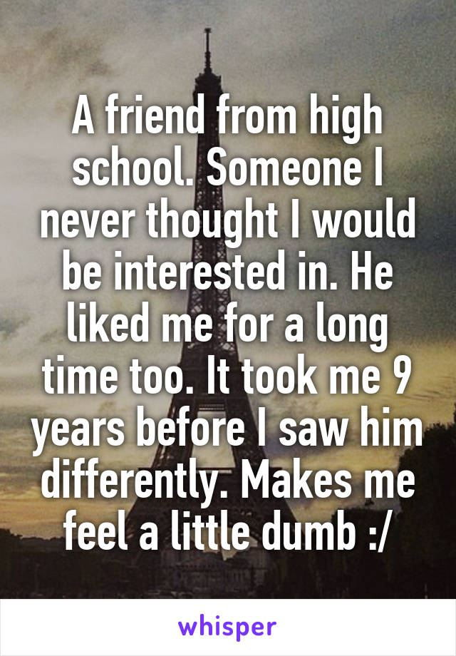 A friend from high school. Someone I never thought I would be interested in. He liked me for a long time too. It took me 9 years before I saw him differently. Makes me feel a little dumb :/
