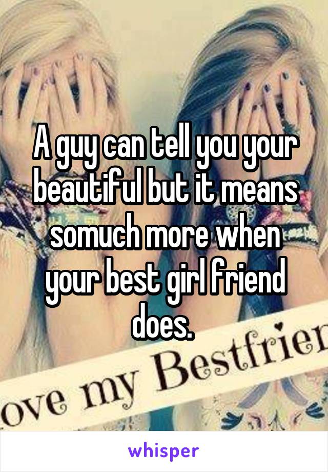 A guy can tell you your beautiful but it means somuch more when your best girl friend does. 