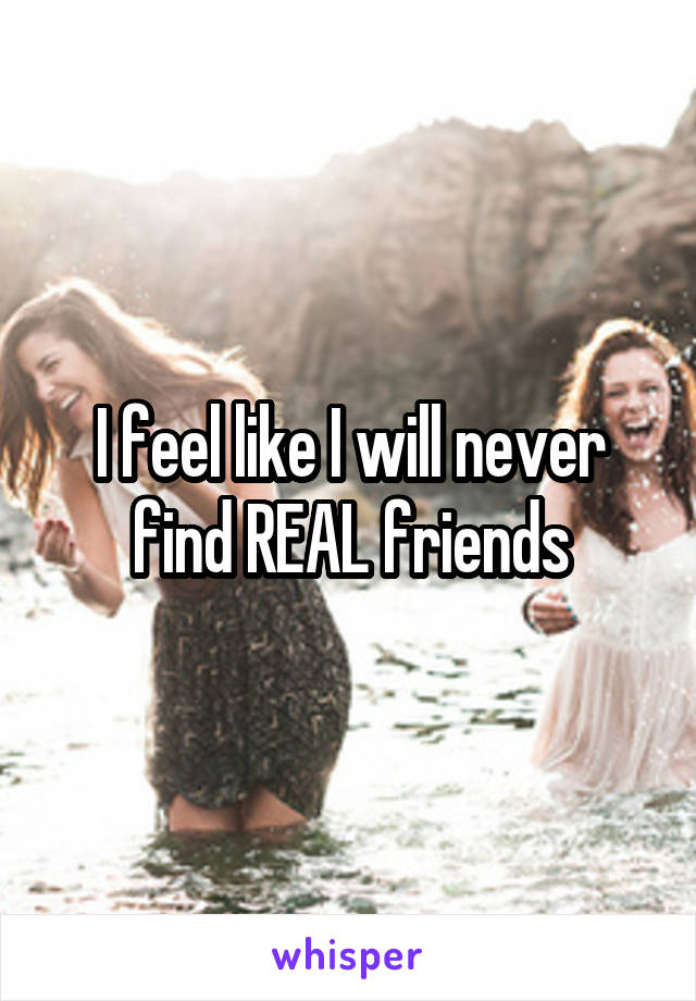 I feel like I will never find REAL friends