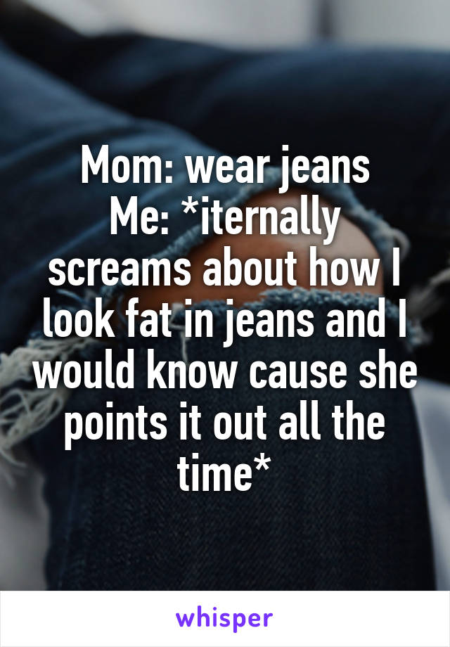 Mom: wear jeans
Me: *iternally screams about how I look fat in jeans and I would know cause she points it out all the time*