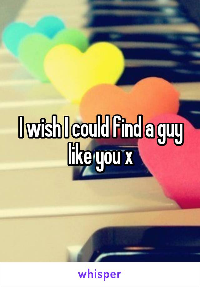 I wish I could find a guy like you x