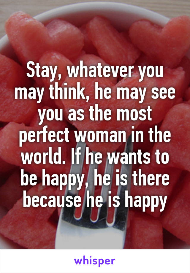 Stay, whatever you may think, he may see you as the most perfect woman in the world. If he wants to be happy, he is there because he is happy
