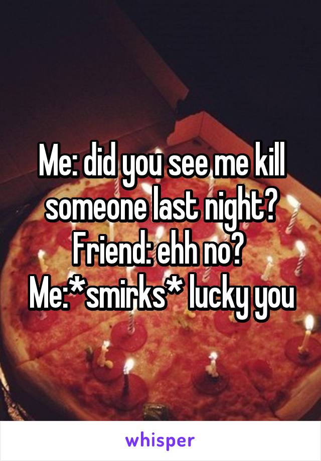 Me: did you see me kill someone last night?
Friend: ehh no? 
Me:*smirks* lucky you