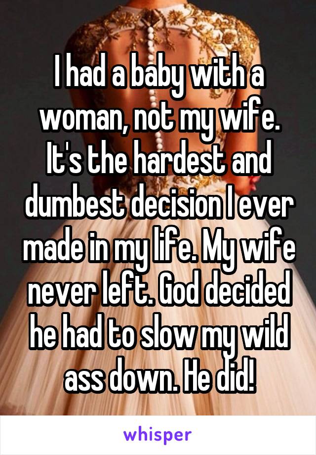 I had a baby with a woman, not my wife. It's the hardest and dumbest decision I ever made in my life. My wife never left. God decided he had to slow my wild ass down. He did!