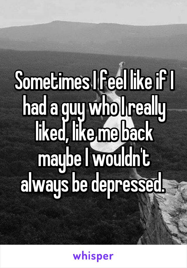 Sometimes I feel like if I had a guy who I really liked, like me back maybe I wouldn't always be depressed. 