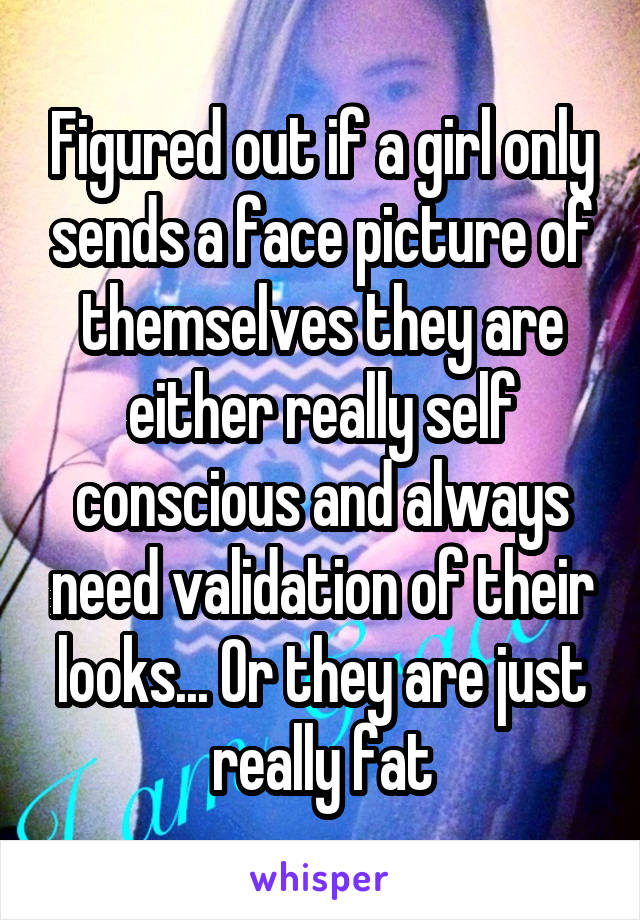 Figured out if a girl only sends a face picture of themselves they are either really self conscious and always need validation of their looks... Or they are just really fat