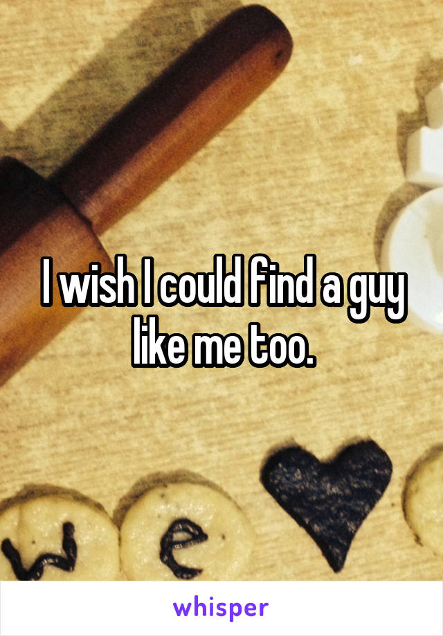 I wish I could find a guy like me too.