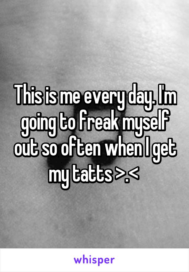 This is me every day. I'm going to freak myself out so often when I get my tatts >.< 