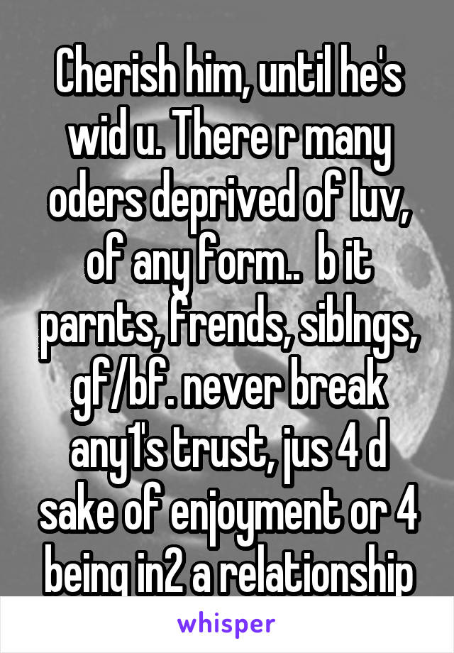 Cherish him, until he's wid u. There r many oders deprived of luv, of any form..  b it parnts, frends, siblngs, gf/bf. never break any1's trust, jus 4 d sake of enjoyment or 4 being in2 a relationship