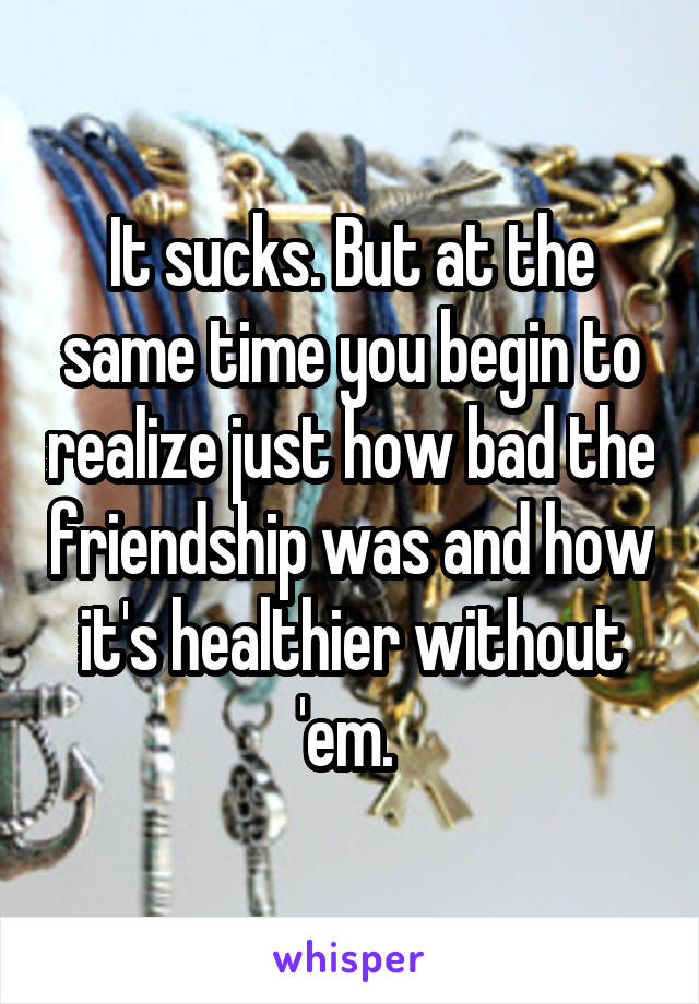 It sucks. But at the same time you begin to realize just how bad the friendship was and how it's healthier without 'em. 