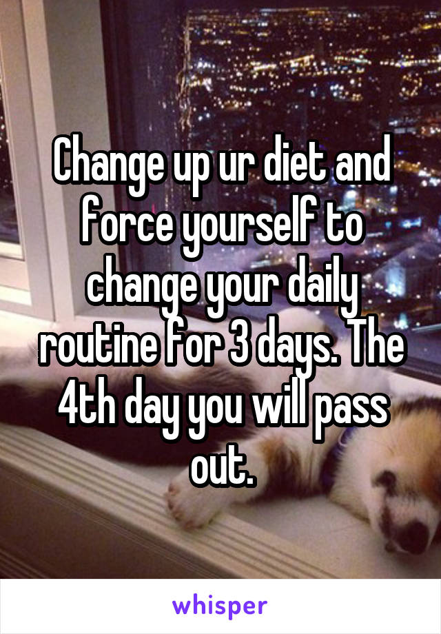 Change up ur diet and force yourself to change your daily routine for 3 days. The 4th day you will pass out.