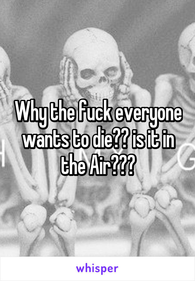 Why the fuck everyone wants to die?? is it in the Air???