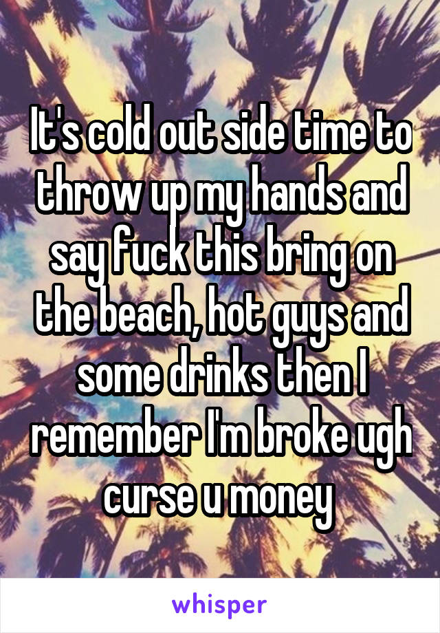 It's cold out side time to throw up my hands and say fuck this bring on the beach, hot guys and some drinks then I remember I'm broke ugh curse u money 
