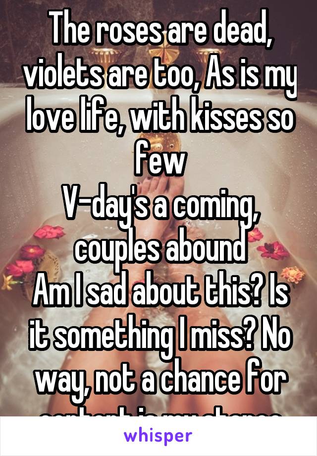The roses are dead, violets are too, As is my love life, with kisses so few
V-day's a coming, couples abound
Am I sad about this? Is it something I miss? No way, not a chance for content is my stance
