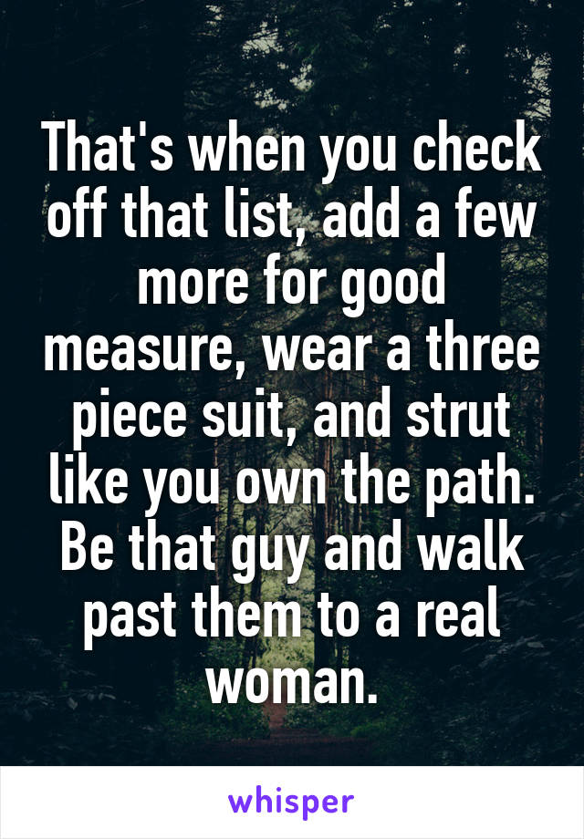 That's when you check off that list, add a few more for good measure, wear a three piece suit, and strut like you own the path. Be that guy and walk past them to a real woman.