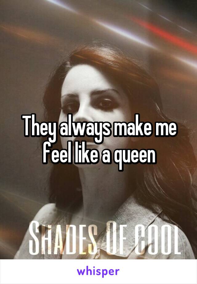 They always make me feel like a queen