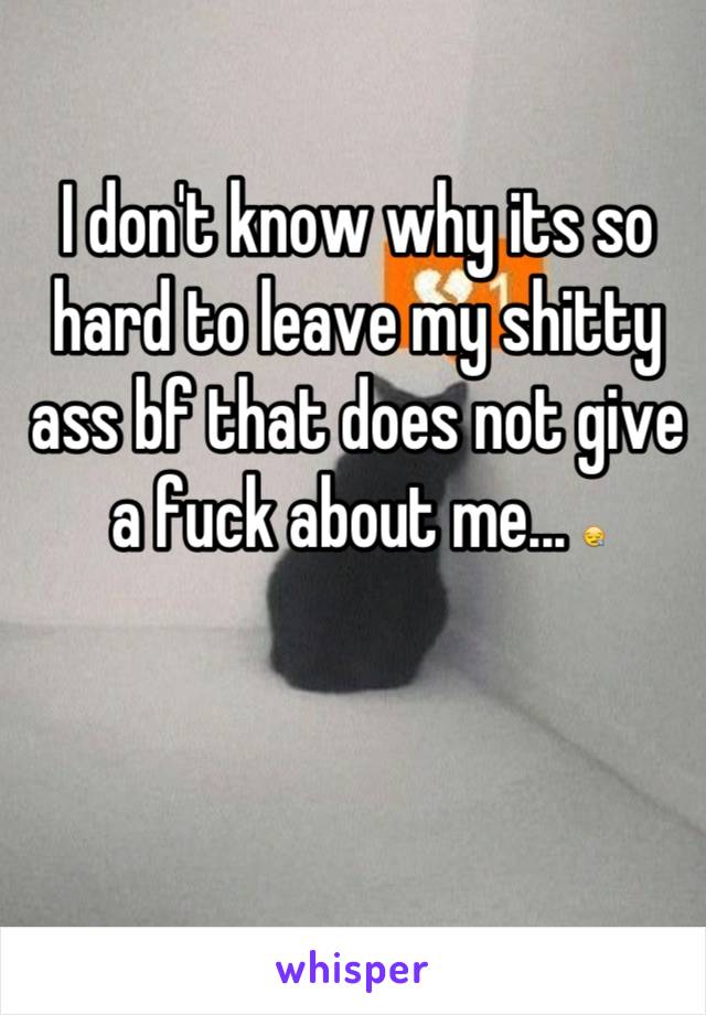 I don't know why its so hard to leave my shitty ass bf that does not give a fuck about me... 😪