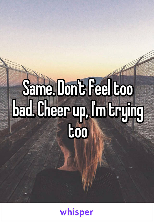Same. Don't feel too bad. Cheer up, I'm trying too
