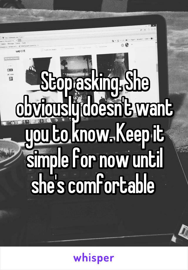 Stop asking. She obviously doesn't want you to know. Keep it simple for now until she's comfortable 