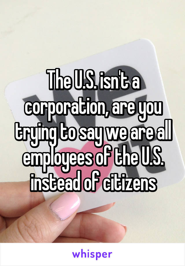 The U.S. isn't a corporation, are you trying to say we are all employees of the U.S. instead of citizens
