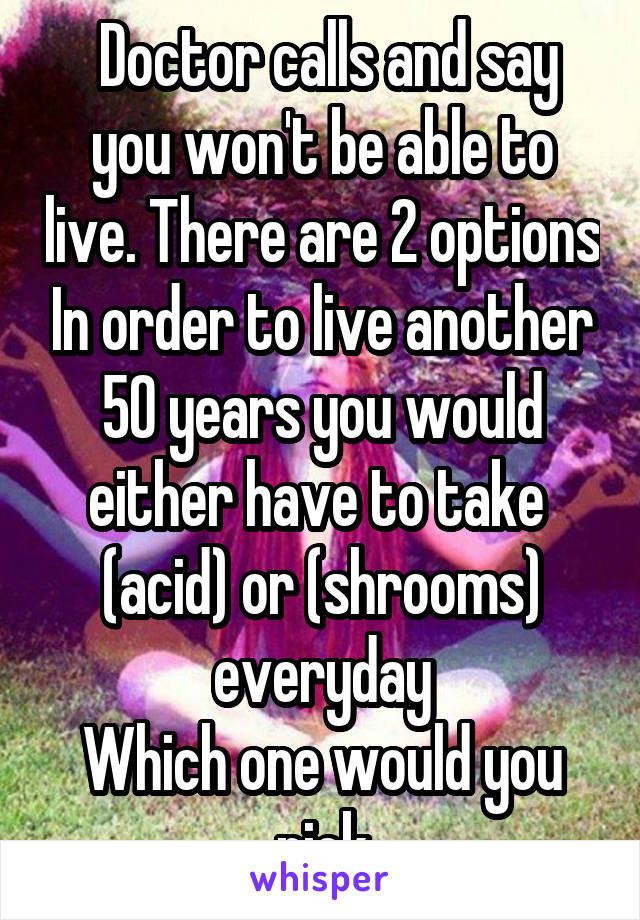  Doctor calls and say you won't be able to live. There are 2 options In order to live another 50 years you would either have to take 
(acid) or (shrooms) everyday
Which one would you pick