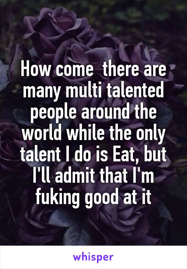How come  there are many multi talented people around the world while the only talent I do is Eat, but I'll admit that I'm fuking good at it