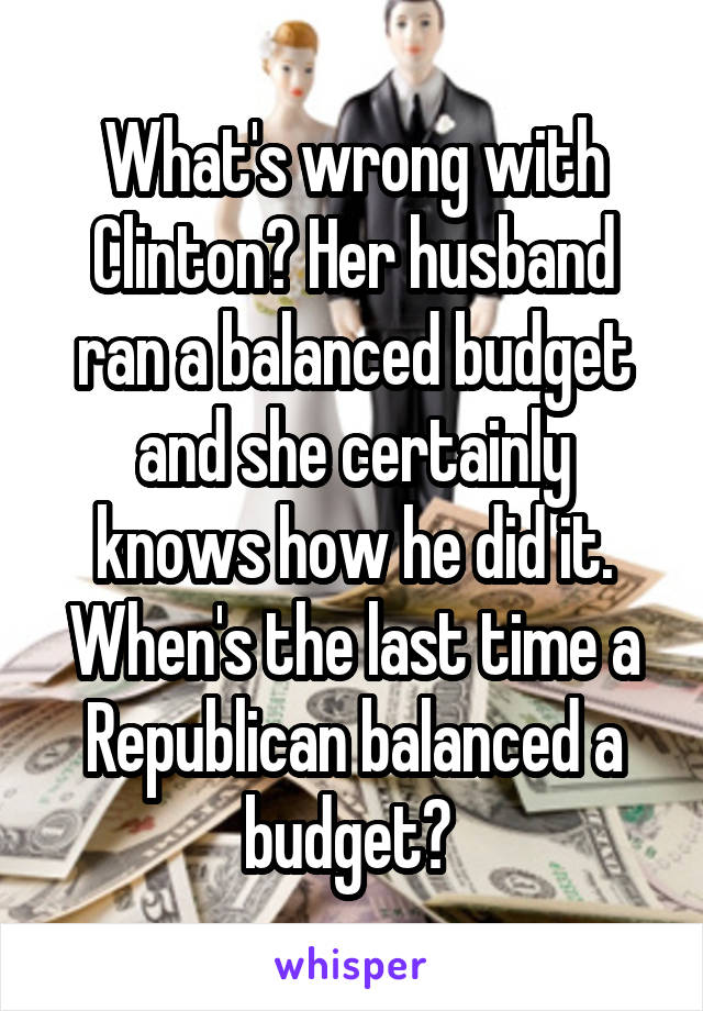 What's wrong with Clinton? Her husband ran a balanced budget and she certainly knows how he did it. When's the last time a Republican balanced a budget? 