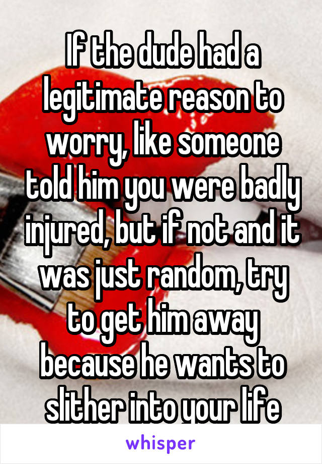 If the dude had a legitimate reason to worry, like someone told him you were badly injured, but if not and it was just random, try to get him away because he wants to slither into your life
